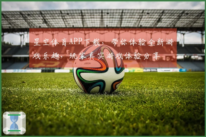 星空体育APP下载，带你体验全新游戏乐趣，玩家真实游戏体验分享