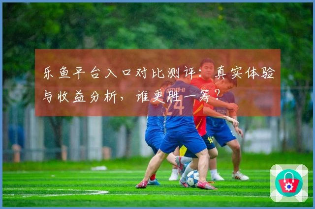乐鱼平台入口对比测评：真实体验与收益分析，谁更胜一筹？