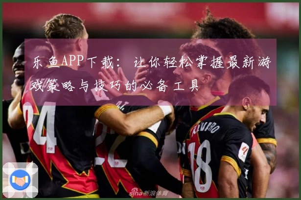 乐鱼APP下载：让你轻松掌握最新游戏策略与技巧的必备工具