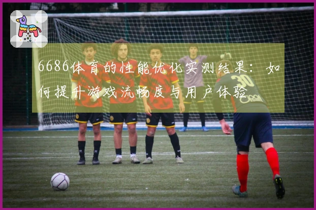 6686体育的性能优化实测结果：如何提升游戏流畅度与用户体验
