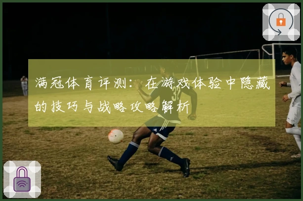 满冠体育评测：在游戏体验中隐藏的技巧与战略攻略解析
