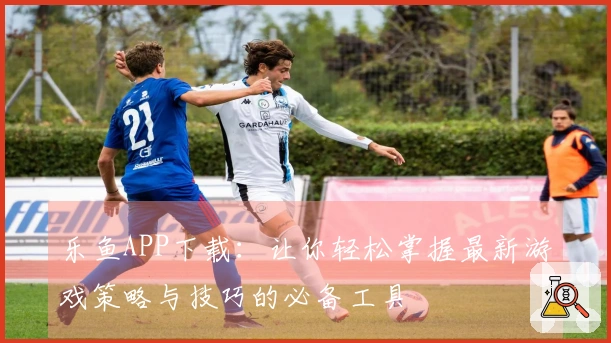 乐鱼APP下载：让你轻松掌握最新游戏策略与技巧的必备工具