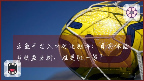 乐鱼平台入口对比测评：真实体验与收益分析，谁更胜一筹？